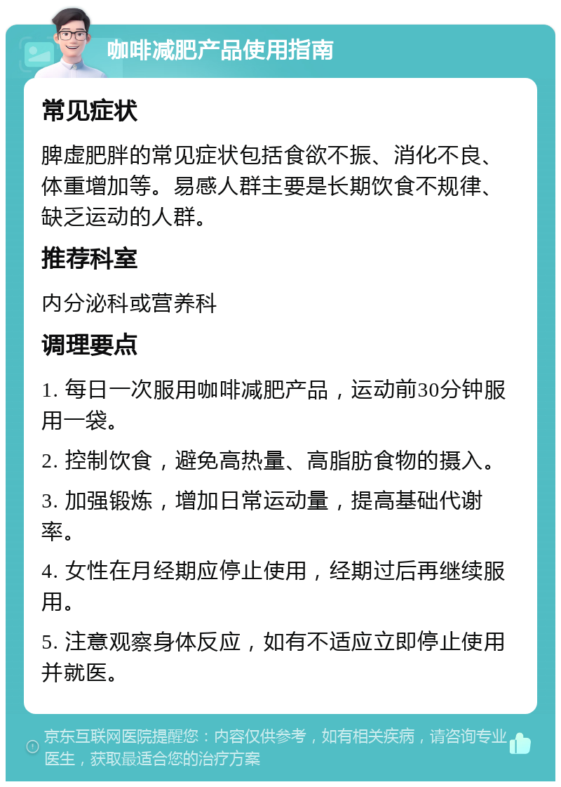 咖啡减肥产品使用指南 常见症状 脾虚肥胖的常见症状包括食欲不振、消化不良、体重增加等。易感人群主要是长期饮食不规律、缺乏运动的人群。 推荐科室 内分泌科或营养科 调理要点 1. 每日一次服用咖啡减肥产品，运动前30分钟服用一袋。 2. 控制饮食，避免高热量、高脂肪食物的摄入。 3. 加强锻炼，增加日常运动量，提高基础代谢率。 4. 女性在月经期应停止使用，经期过后再继续服用。 5. 注意观察身体反应，如有不适应立即停止使用并就医。