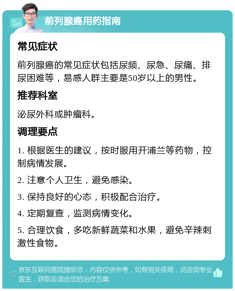 前列腺癌用药指南 常见症状 前列腺癌的常见症状包括尿频、尿急、尿痛、排尿困难等，易感人群主要是50岁以上的男性。 推荐科室 泌尿外科或肿瘤科。 调理要点 1. 根据医生的建议，按时服用开浦兰等药物，控制病情发展。 2. 注意个人卫生，避免感染。 3. 保持良好的心态，积极配合治疗。 4. 定期复查，监测病情变化。 5. 合理饮食，多吃新鲜蔬菜和水果，避免辛辣刺激性食物。