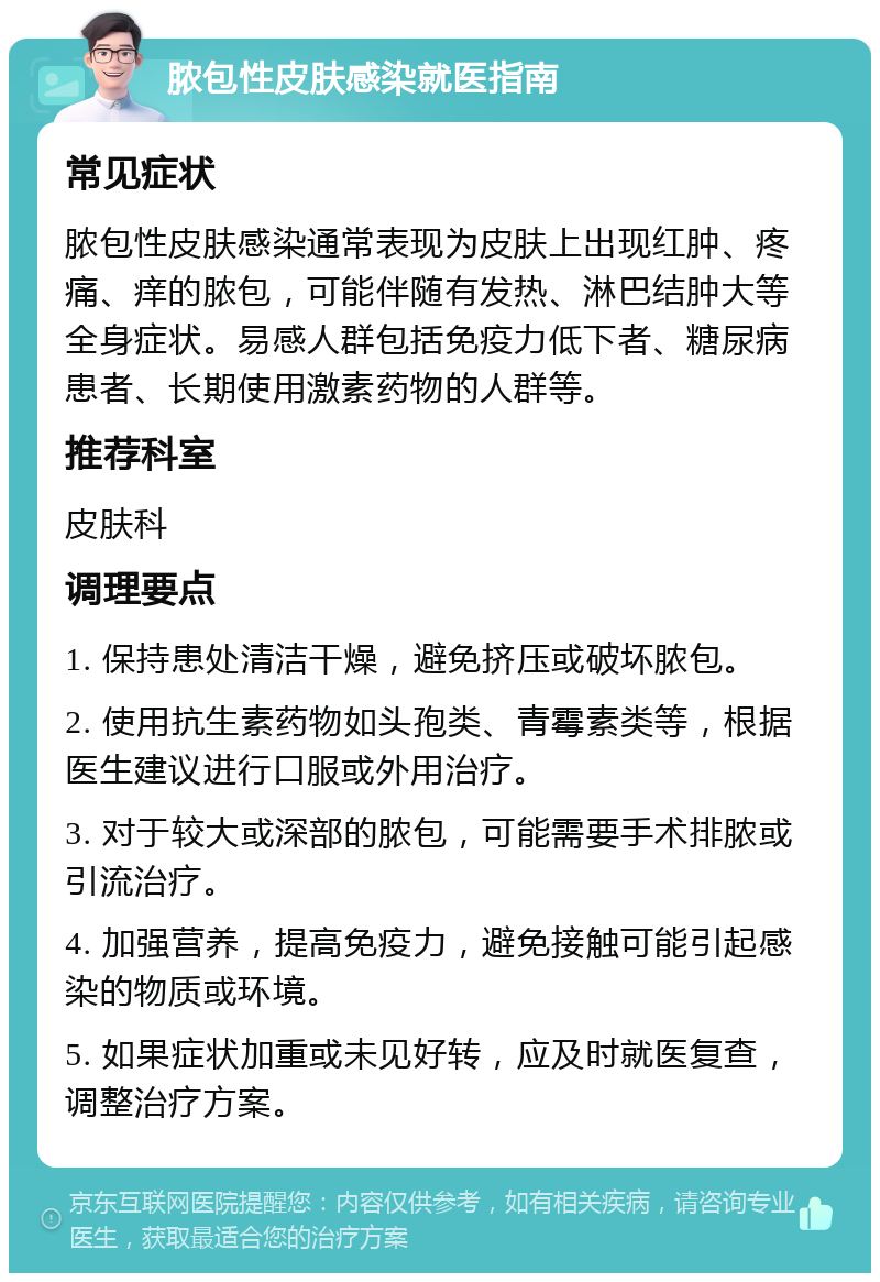 脓包性皮肤感染就医指南 常见症状 脓包性皮肤感染通常表现为皮肤上出现红肿、疼痛、痒的脓包，可能伴随有发热、淋巴结肿大等全身症状。易感人群包括免疫力低下者、糖尿病患者、长期使用激素药物的人群等。 推荐科室 皮肤科 调理要点 1. 保持患处清洁干燥，避免挤压或破坏脓包。 2. 使用抗生素药物如头孢类、青霉素类等，根据医生建议进行口服或外用治疗。 3. 对于较大或深部的脓包，可能需要手术排脓或引流治疗。 4. 加强营养，提高免疫力，避免接触可能引起感染的物质或环境。 5. 如果症状加重或未见好转，应及时就医复查，调整治疗方案。