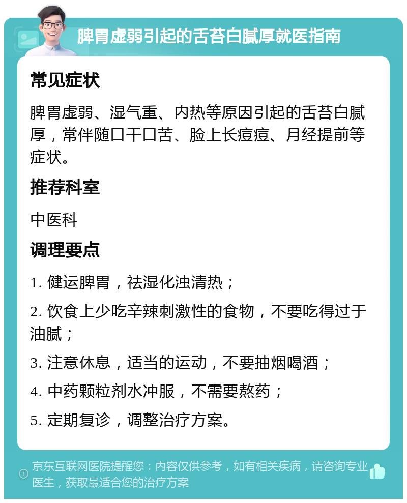 脾胃虚弱引起的舌苔白腻厚就医指南 常见症状 脾胃虚弱、湿气重、内热等原因引起的舌苔白腻厚，常伴随口干口苦、脸上长痘痘、月经提前等症状。 推荐科室 中医科 调理要点 1. 健运脾胃，祛湿化浊清热； 2. 饮食上少吃辛辣刺激性的食物，不要吃得过于油腻； 3. 注意休息，适当的运动，不要抽烟喝酒； 4. 中药颗粒剂水冲服，不需要熬药； 5. 定期复诊，调整治疗方案。