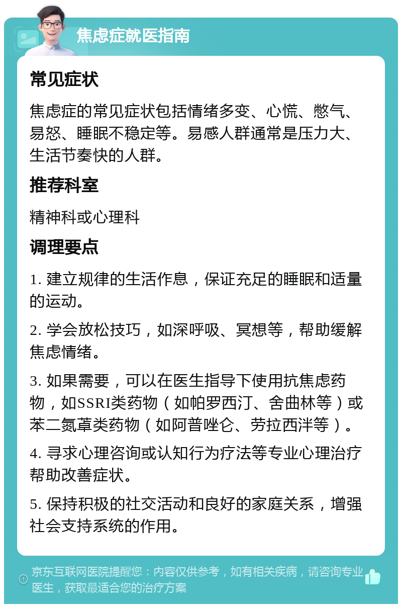 焦虑症就医指南 常见症状 焦虑症的常见症状包括情绪多变、心慌、憋气、易怒、睡眠不稳定等。易感人群通常是压力大、生活节奏快的人群。 推荐科室 精神科或心理科 调理要点 1. 建立规律的生活作息，保证充足的睡眠和适量的运动。 2. 学会放松技巧，如深呼吸、冥想等，帮助缓解焦虑情绪。 3. 如果需要，可以在医生指导下使用抗焦虑药物，如SSRI类药物（如帕罗西汀、舍曲林等）或苯二氮䓬类药物（如阿普唑仑、劳拉西泮等）。 4. 寻求心理咨询或认知行为疗法等专业心理治疗帮助改善症状。 5. 保持积极的社交活动和良好的家庭关系，增强社会支持系统的作用。