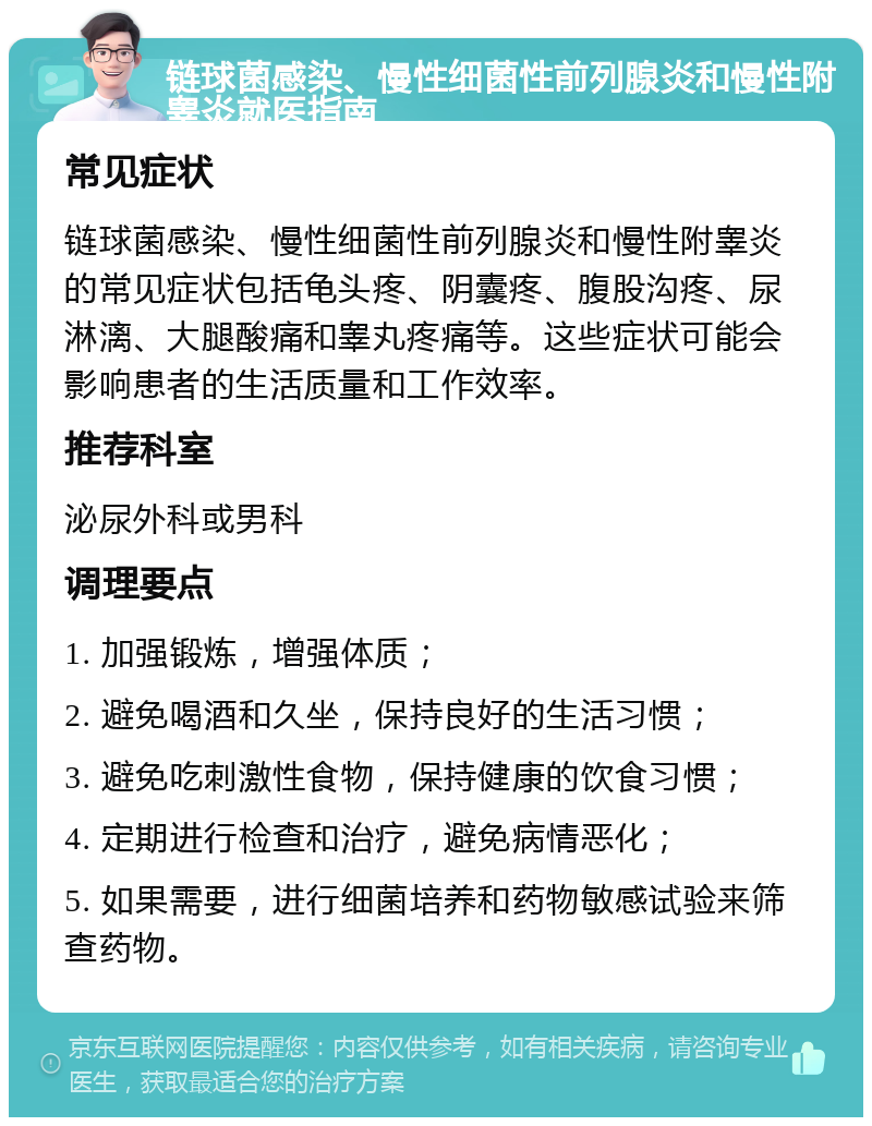 链球菌感染、慢性细菌性前列腺炎和慢性附睾炎就医指南 常见症状 链球菌感染、慢性细菌性前列腺炎和慢性附睾炎的常见症状包括龟头疼、阴囊疼、腹股沟疼、尿淋漓、大腿酸痛和睾丸疼痛等。这些症状可能会影响患者的生活质量和工作效率。 推荐科室 泌尿外科或男科 调理要点 1. 加强锻炼，增强体质； 2. 避免喝酒和久坐，保持良好的生活习惯； 3. 避免吃刺激性食物，保持健康的饮食习惯； 4. 定期进行检查和治疗，避免病情恶化； 5. 如果需要，进行细菌培养和药物敏感试验来筛查药物。