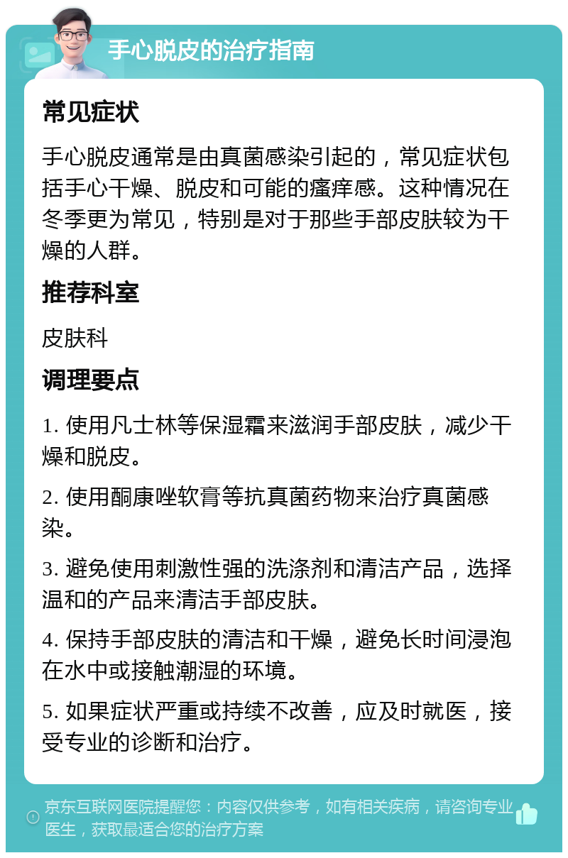 手心脱皮的治疗指南 常见症状 手心脱皮通常是由真菌感染引起的，常见症状包括手心干燥、脱皮和可能的瘙痒感。这种情况在冬季更为常见，特别是对于那些手部皮肤较为干燥的人群。 推荐科室 皮肤科 调理要点 1. 使用凡士林等保湿霜来滋润手部皮肤，减少干燥和脱皮。 2. 使用酮康唑软膏等抗真菌药物来治疗真菌感染。 3. 避免使用刺激性强的洗涤剂和清洁产品，选择温和的产品来清洁手部皮肤。 4. 保持手部皮肤的清洁和干燥，避免长时间浸泡在水中或接触潮湿的环境。 5. 如果症状严重或持续不改善，应及时就医，接受专业的诊断和治疗。