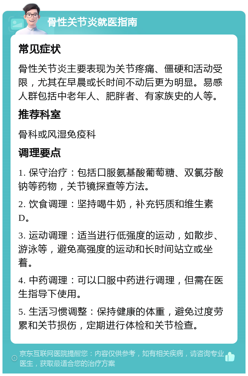 骨性关节炎就医指南 常见症状 骨性关节炎主要表现为关节疼痛、僵硬和活动受限，尤其在早晨或长时间不动后更为明显。易感人群包括中老年人、肥胖者、有家族史的人等。 推荐科室 骨科或风湿免疫科 调理要点 1. 保守治疗：包括口服氨基酸葡萄糖、双氯芬酸钠等药物，关节镜探查等方法。 2. 饮食调理：坚持喝牛奶，补充钙质和维生素D。 3. 运动调理：适当进行低强度的运动，如散步、游泳等，避免高强度的运动和长时间站立或坐着。 4. 中药调理：可以口服中药进行调理，但需在医生指导下使用。 5. 生活习惯调整：保持健康的体重，避免过度劳累和关节损伤，定期进行体检和关节检查。