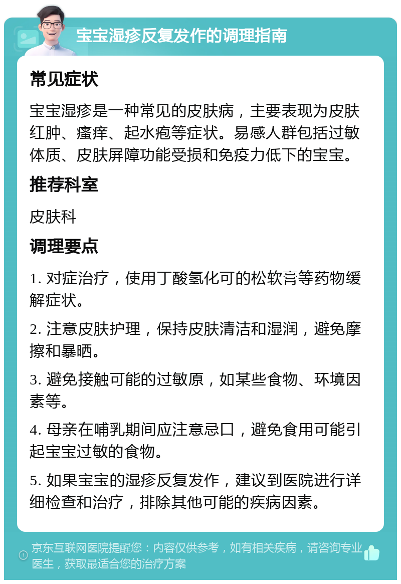 宝宝湿疹反复发作的调理指南 常见症状 宝宝湿疹是一种常见的皮肤病，主要表现为皮肤红肿、瘙痒、起水疱等症状。易感人群包括过敏体质、皮肤屏障功能受损和免疫力低下的宝宝。 推荐科室 皮肤科 调理要点 1. 对症治疗，使用丁酸氢化可的松软膏等药物缓解症状。 2. 注意皮肤护理，保持皮肤清洁和湿润，避免摩擦和暴晒。 3. 避免接触可能的过敏原，如某些食物、环境因素等。 4. 母亲在哺乳期间应注意忌口，避免食用可能引起宝宝过敏的食物。 5. 如果宝宝的湿疹反复发作，建议到医院进行详细检查和治疗，排除其他可能的疾病因素。