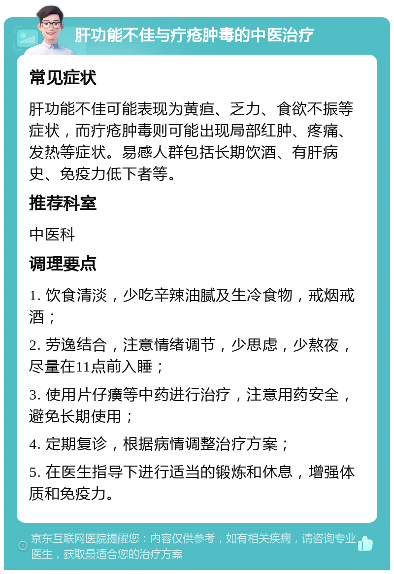 肝功能不佳与疔疮肿毒的中医治疗 常见症状 肝功能不佳可能表现为黄疸、乏力、食欲不振等症状，而疔疮肿毒则可能出现局部红肿、疼痛、发热等症状。易感人群包括长期饮酒、有肝病史、免疫力低下者等。 推荐科室 中医科 调理要点 1. 饮食清淡，少吃辛辣油腻及生冷食物，戒烟戒酒； 2. 劳逸结合，注意情绪调节，少思虑，少熬夜，尽量在11点前入睡； 3. 使用片仔癀等中药进行治疗，注意用药安全，避免长期使用； 4. 定期复诊，根据病情调整治疗方案； 5. 在医生指导下进行适当的锻炼和休息，增强体质和免疫力。