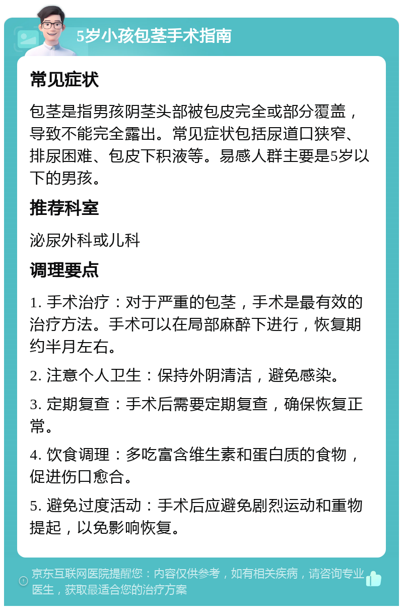 5岁小孩包茎手术指南 常见症状 包茎是指男孩阴茎头部被包皮完全或部分覆盖，导致不能完全露出。常见症状包括尿道口狭窄、排尿困难、包皮下积液等。易感人群主要是5岁以下的男孩。 推荐科室 泌尿外科或儿科 调理要点 1. 手术治疗：对于严重的包茎，手术是最有效的治疗方法。手术可以在局部麻醉下进行，恢复期约半月左右。 2. 注意个人卫生：保持外阴清洁，避免感染。 3. 定期复查：手术后需要定期复查，确保恢复正常。 4. 饮食调理：多吃富含维生素和蛋白质的食物，促进伤口愈合。 5. 避免过度活动：手术后应避免剧烈运动和重物提起，以免影响恢复。