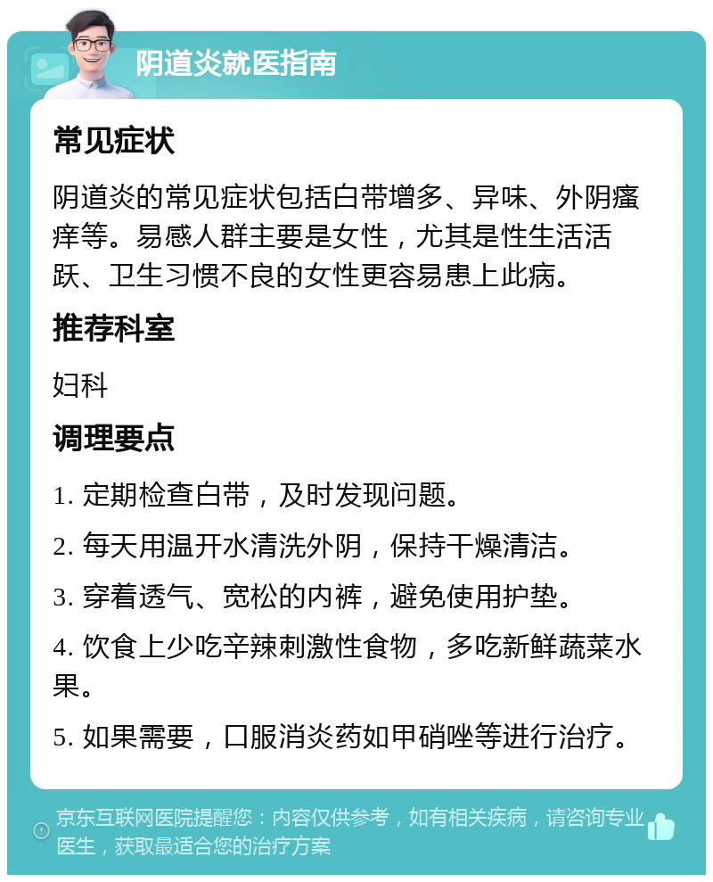 阴道炎就医指南 常见症状 阴道炎的常见症状包括白带增多、异味、外阴瘙痒等。易感人群主要是女性，尤其是性生活活跃、卫生习惯不良的女性更容易患上此病。 推荐科室 妇科 调理要点 1. 定期检查白带，及时发现问题。 2. 每天用温开水清洗外阴，保持干燥清洁。 3. 穿着透气、宽松的内裤，避免使用护垫。 4. 饮食上少吃辛辣刺激性食物，多吃新鲜蔬菜水果。 5. 如果需要，口服消炎药如甲硝唑等进行治疗。