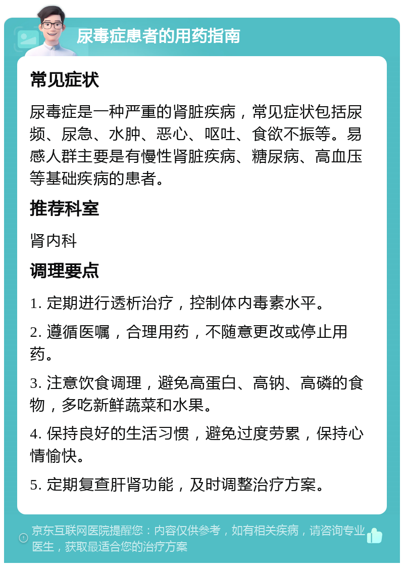 尿毒症患者的用药指南 常见症状 尿毒症是一种严重的肾脏疾病，常见症状包括尿频、尿急、水肿、恶心、呕吐、食欲不振等。易感人群主要是有慢性肾脏疾病、糖尿病、高血压等基础疾病的患者。 推荐科室 肾内科 调理要点 1. 定期进行透析治疗，控制体内毒素水平。 2. 遵循医嘱，合理用药，不随意更改或停止用药。 3. 注意饮食调理，避免高蛋白、高钠、高磷的食物，多吃新鲜蔬菜和水果。 4. 保持良好的生活习惯，避免过度劳累，保持心情愉快。 5. 定期复查肝肾功能，及时调整治疗方案。