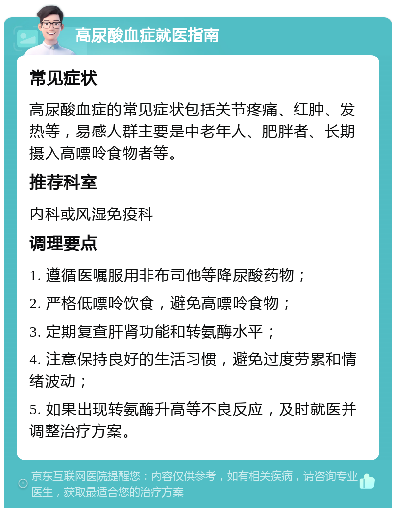 高尿酸血症就医指南 常见症状 高尿酸血症的常见症状包括关节疼痛、红肿、发热等，易感人群主要是中老年人、肥胖者、长期摄入高嘌呤食物者等。 推荐科室 内科或风湿免疫科 调理要点 1. 遵循医嘱服用非布司他等降尿酸药物； 2. 严格低嘌呤饮食，避免高嘌呤食物； 3. 定期复查肝肾功能和转氨酶水平； 4. 注意保持良好的生活习惯，避免过度劳累和情绪波动； 5. 如果出现转氨酶升高等不良反应，及时就医并调整治疗方案。