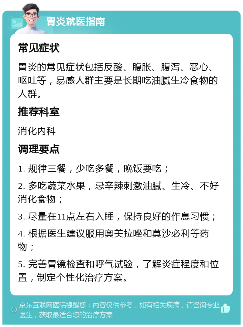 胃炎就医指南 常见症状 胃炎的常见症状包括反酸、腹胀、腹泻、恶心、呕吐等，易感人群主要是长期吃油腻生冷食物的人群。 推荐科室 消化内科 调理要点 1. 规律三餐，少吃多餐，晚饭要吃； 2. 多吃蔬菜水果，忌辛辣刺激油腻、生冷、不好消化食物； 3. 尽量在11点左右入睡，保持良好的作息习惯； 4. 根据医生建议服用奥美拉唑和莫沙必利等药物； 5. 完善胃镜检查和呼气试验，了解炎症程度和位置，制定个性化治疗方案。