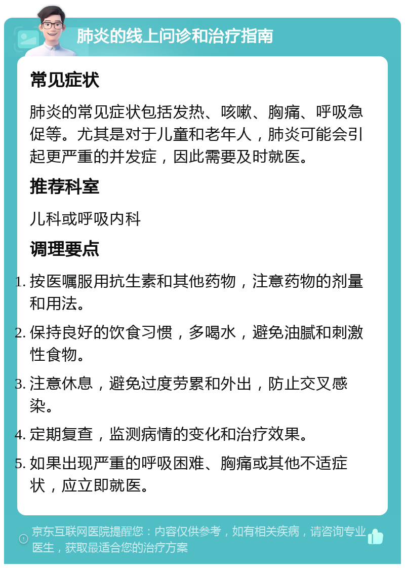 肺炎的线上问诊和治疗指南 常见症状 肺炎的常见症状包括发热、咳嗽、胸痛、呼吸急促等。尤其是对于儿童和老年人，肺炎可能会引起更严重的并发症，因此需要及时就医。 推荐科室 儿科或呼吸内科 调理要点 按医嘱服用抗生素和其他药物，注意药物的剂量和用法。 保持良好的饮食习惯，多喝水，避免油腻和刺激性食物。 注意休息，避免过度劳累和外出，防止交叉感染。 定期复查，监测病情的变化和治疗效果。 如果出现严重的呼吸困难、胸痛或其他不适症状，应立即就医。