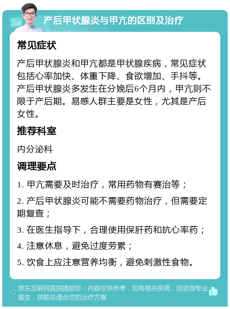 产后甲状腺炎与甲亢的区别及治疗 常见症状 产后甲状腺炎和甲亢都是甲状腺疾病，常见症状包括心率加快、体重下降、食欲增加、手抖等。产后甲状腺炎多发生在分娩后6个月内，甲亢则不限于产后期。易感人群主要是女性，尤其是产后女性。 推荐科室 内分泌科 调理要点 1. 甲亢需要及时治疗，常用药物有赛治等； 2. 产后甲状腺炎可能不需要药物治疗，但需要定期复查； 3. 在医生指导下，合理使用保肝药和抗心率药； 4. 注意休息，避免过度劳累； 5. 饮食上应注意营养均衡，避免刺激性食物。