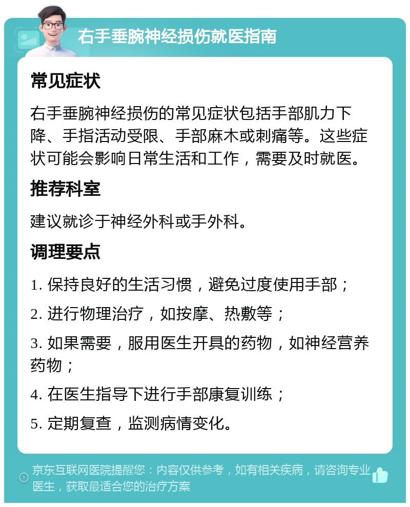 右手垂腕神经损伤就医指南 常见症状 右手垂腕神经损伤的常见症状包括手部肌力下降、手指活动受限、手部麻木或刺痛等。这些症状可能会影响日常生活和工作，需要及时就医。 推荐科室 建议就诊于神经外科或手外科。 调理要点 1. 保持良好的生活习惯，避免过度使用手部； 2. 进行物理治疗，如按摩、热敷等； 3. 如果需要，服用医生开具的药物，如神经营养药物； 4. 在医生指导下进行手部康复训练； 5. 定期复查，监测病情变化。