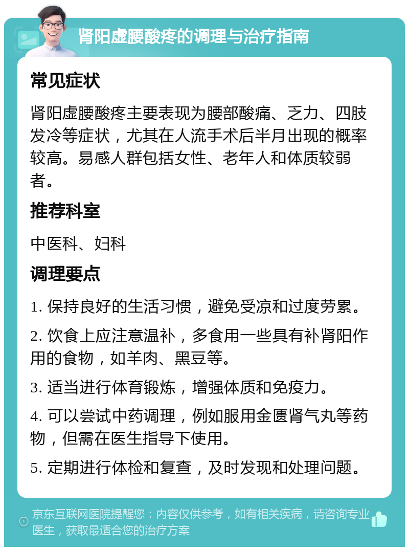 肾阳虚腰酸疼的调理与治疗指南 常见症状 肾阳虚腰酸疼主要表现为腰部酸痛、乏力、四肢发冷等症状，尤其在人流手术后半月出现的概率较高。易感人群包括女性、老年人和体质较弱者。 推荐科室 中医科、妇科 调理要点 1. 保持良好的生活习惯，避免受凉和过度劳累。 2. 饮食上应注意温补，多食用一些具有补肾阳作用的食物，如羊肉、黑豆等。 3. 适当进行体育锻炼，增强体质和免疫力。 4. 可以尝试中药调理，例如服用金匮肾气丸等药物，但需在医生指导下使用。 5. 定期进行体检和复查，及时发现和处理问题。