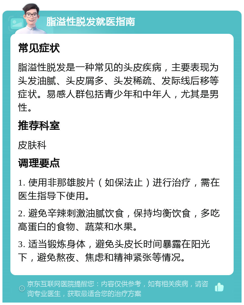 脂溢性脱发就医指南 常见症状 脂溢性脱发是一种常见的头皮疾病，主要表现为头发油腻、头皮屑多、头发稀疏、发际线后移等症状。易感人群包括青少年和中年人，尤其是男性。 推荐科室 皮肤科 调理要点 1. 使用非那雄胺片（如保法止）进行治疗，需在医生指导下使用。 2. 避免辛辣刺激油腻饮食，保持均衡饮食，多吃高蛋白的食物、蔬菜和水果。 3. 适当锻炼身体，避免头皮长时间暴露在阳光下，避免熬夜、焦虑和精神紧张等情况。