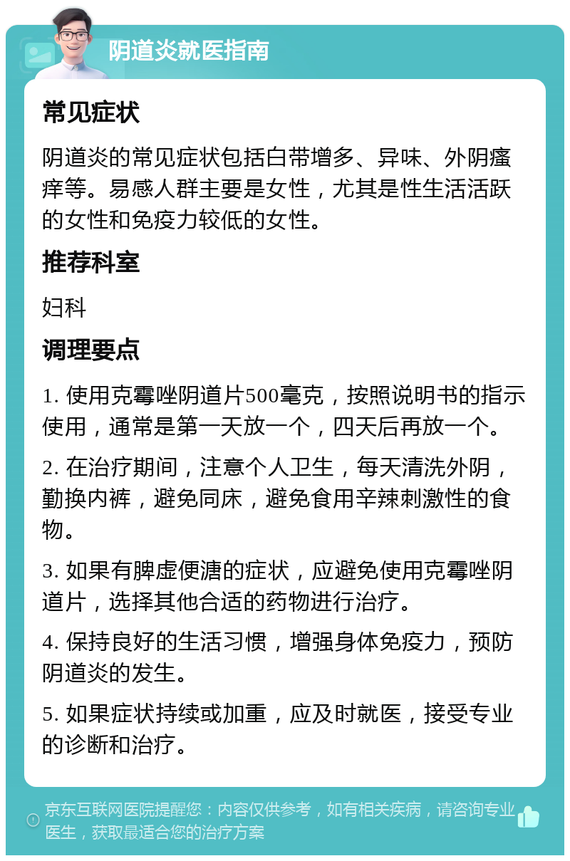 阴道炎就医指南 常见症状 阴道炎的常见症状包括白带增多、异味、外阴瘙痒等。易感人群主要是女性，尤其是性生活活跃的女性和免疫力较低的女性。 推荐科室 妇科 调理要点 1. 使用克霉唑阴道片500毫克，按照说明书的指示使用，通常是第一天放一个，四天后再放一个。 2. 在治疗期间，注意个人卫生，每天清洗外阴，勤换内裤，避免同床，避免食用辛辣刺激性的食物。 3. 如果有脾虚便溏的症状，应避免使用克霉唑阴道片，选择其他合适的药物进行治疗。 4. 保持良好的生活习惯，增强身体免疫力，预防阴道炎的发生。 5. 如果症状持续或加重，应及时就医，接受专业的诊断和治疗。