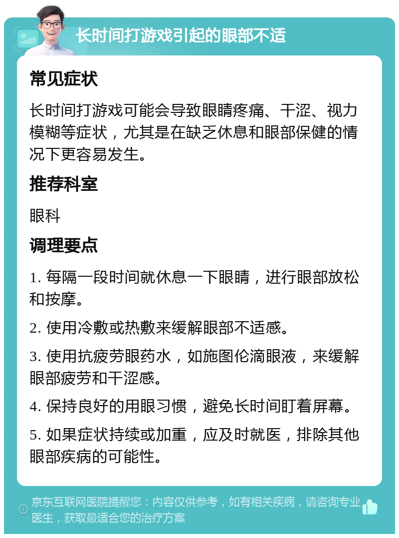 长时间打游戏引起的眼部不适 常见症状 长时间打游戏可能会导致眼睛疼痛、干涩、视力模糊等症状，尤其是在缺乏休息和眼部保健的情况下更容易发生。 推荐科室 眼科 调理要点 1. 每隔一段时间就休息一下眼睛，进行眼部放松和按摩。 2. 使用冷敷或热敷来缓解眼部不适感。 3. 使用抗疲劳眼药水，如施图伦滴眼液，来缓解眼部疲劳和干涩感。 4. 保持良好的用眼习惯，避免长时间盯着屏幕。 5. 如果症状持续或加重，应及时就医，排除其他眼部疾病的可能性。