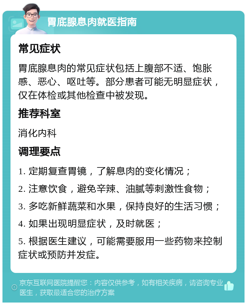 胃底腺息肉就医指南 常见症状 胃底腺息肉的常见症状包括上腹部不适、饱胀感、恶心、呕吐等。部分患者可能无明显症状，仅在体检或其他检查中被发现。 推荐科室 消化内科 调理要点 1. 定期复查胃镜，了解息肉的变化情况； 2. 注意饮食，避免辛辣、油腻等刺激性食物； 3. 多吃新鲜蔬菜和水果，保持良好的生活习惯； 4. 如果出现明显症状，及时就医； 5. 根据医生建议，可能需要服用一些药物来控制症状或预防并发症。