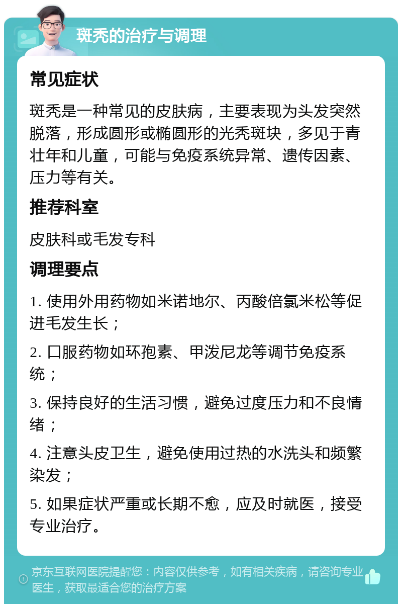 斑秃的治疗与调理 常见症状 斑秃是一种常见的皮肤病，主要表现为头发突然脱落，形成圆形或椭圆形的光秃斑块，多见于青壮年和儿童，可能与免疫系统异常、遗传因素、压力等有关。 推荐科室 皮肤科或毛发专科 调理要点 1. 使用外用药物如米诺地尔、丙酸倍氯米松等促进毛发生长； 2. 口服药物如环孢素、甲泼尼龙等调节免疫系统； 3. 保持良好的生活习惯，避免过度压力和不良情绪； 4. 注意头皮卫生，避免使用过热的水洗头和频繁染发； 5. 如果症状严重或长期不愈，应及时就医，接受专业治疗。