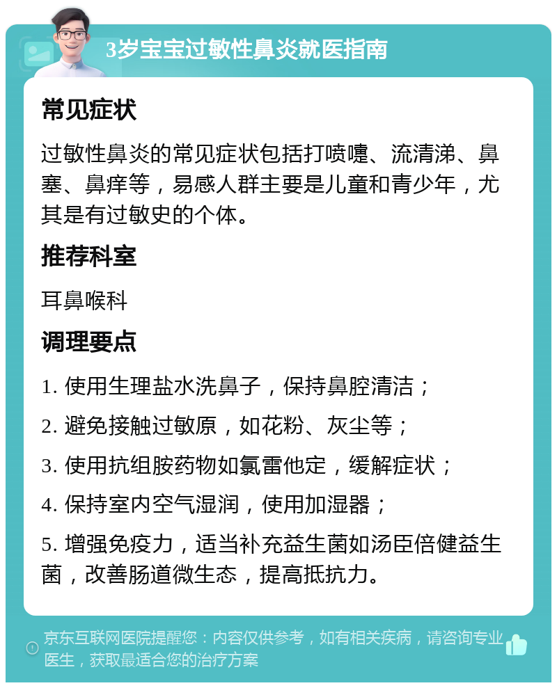 3岁宝宝过敏性鼻炎就医指南 常见症状 过敏性鼻炎的常见症状包括打喷嚏、流清涕、鼻塞、鼻痒等，易感人群主要是儿童和青少年，尤其是有过敏史的个体。 推荐科室 耳鼻喉科 调理要点 1. 使用生理盐水洗鼻子，保持鼻腔清洁； 2. 避免接触过敏原，如花粉、灰尘等； 3. 使用抗组胺药物如氯雷他定，缓解症状； 4. 保持室内空气湿润，使用加湿器； 5. 增强免疫力，适当补充益生菌如汤臣倍健益生菌，改善肠道微生态，提高抵抗力。