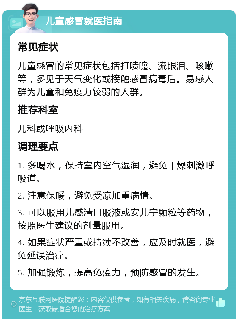 儿童感冒就医指南 常见症状 儿童感冒的常见症状包括打喷嚏、流眼泪、咳嗽等，多见于天气变化或接触感冒病毒后。易感人群为儿童和免疫力较弱的人群。 推荐科室 儿科或呼吸内科 调理要点 1. 多喝水，保持室内空气湿润，避免干燥刺激呼吸道。 2. 注意保暖，避免受凉加重病情。 3. 可以服用儿感清口服液或安儿宁颗粒等药物，按照医生建议的剂量服用。 4. 如果症状严重或持续不改善，应及时就医，避免延误治疗。 5. 加强锻炼，提高免疫力，预防感冒的发生。