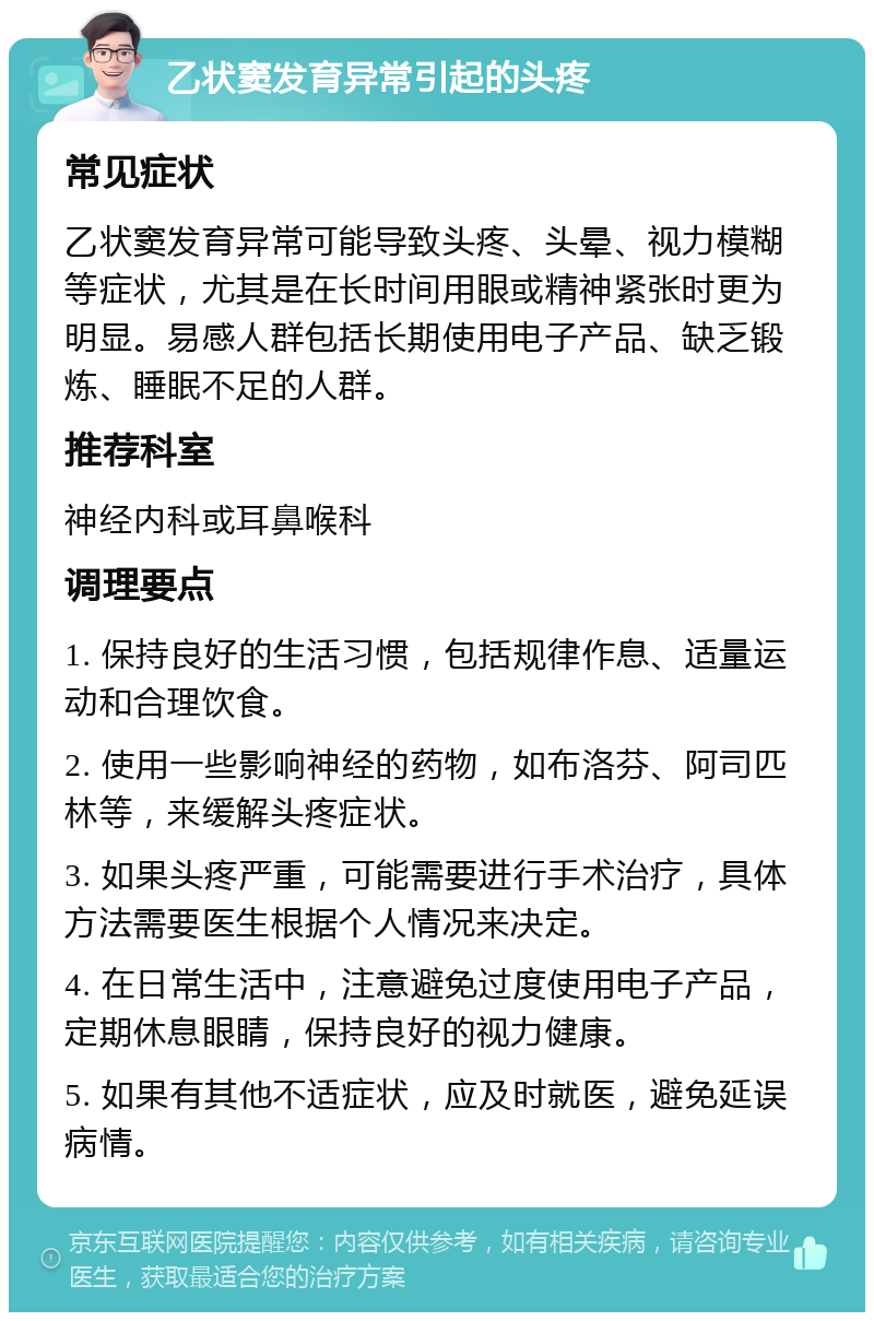 乙状窦发育异常引起的头疼 常见症状 乙状窦发育异常可能导致头疼、头晕、视力模糊等症状，尤其是在长时间用眼或精神紧张时更为明显。易感人群包括长期使用电子产品、缺乏锻炼、睡眠不足的人群。 推荐科室 神经内科或耳鼻喉科 调理要点 1. 保持良好的生活习惯，包括规律作息、适量运动和合理饮食。 2. 使用一些影响神经的药物，如布洛芬、阿司匹林等，来缓解头疼症状。 3. 如果头疼严重，可能需要进行手术治疗，具体方法需要医生根据个人情况来决定。 4. 在日常生活中，注意避免过度使用电子产品，定期休息眼睛，保持良好的视力健康。 5. 如果有其他不适症状，应及时就医，避免延误病情。