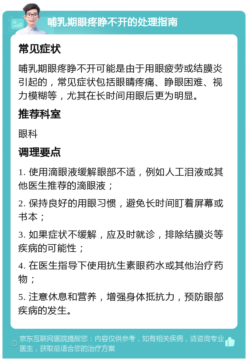 哺乳期眼疼睁不开的处理指南 常见症状 哺乳期眼疼睁不开可能是由于用眼疲劳或结膜炎引起的，常见症状包括眼睛疼痛、睁眼困难、视力模糊等，尤其在长时间用眼后更为明显。 推荐科室 眼科 调理要点 1. 使用滴眼液缓解眼部不适，例如人工泪液或其他医生推荐的滴眼液； 2. 保持良好的用眼习惯，避免长时间盯着屏幕或书本； 3. 如果症状不缓解，应及时就诊，排除结膜炎等疾病的可能性； 4. 在医生指导下使用抗生素眼药水或其他治疗药物； 5. 注意休息和营养，增强身体抵抗力，预防眼部疾病的发生。