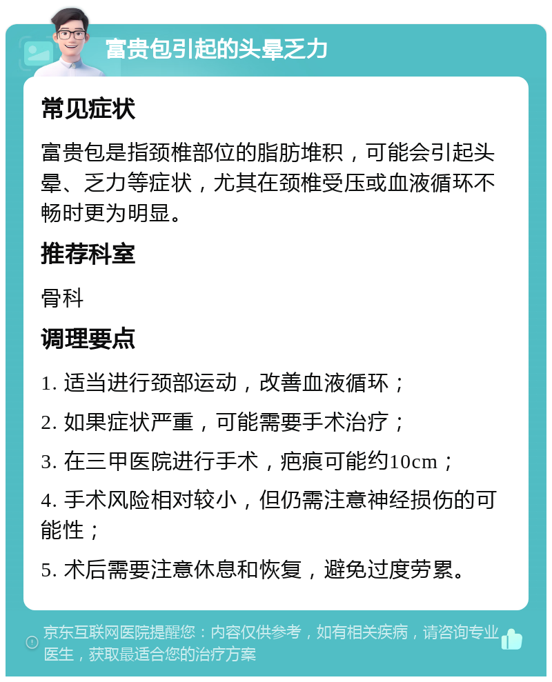 富贵包引起的头晕乏力 常见症状 富贵包是指颈椎部位的脂肪堆积，可能会引起头晕、乏力等症状，尤其在颈椎受压或血液循环不畅时更为明显。 推荐科室 骨科 调理要点 1. 适当进行颈部运动，改善血液循环； 2. 如果症状严重，可能需要手术治疗； 3. 在三甲医院进行手术，疤痕可能约10cm； 4. 手术风险相对较小，但仍需注意神经损伤的可能性； 5. 术后需要注意休息和恢复，避免过度劳累。