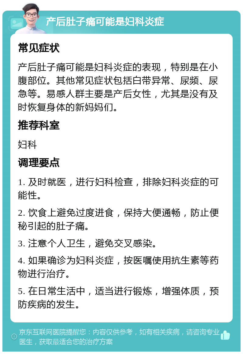 产后肚子痛可能是妇科炎症 常见症状 产后肚子痛可能是妇科炎症的表现，特别是在小腹部位。其他常见症状包括白带异常、尿频、尿急等。易感人群主要是产后女性，尤其是没有及时恢复身体的新妈妈们。 推荐科室 妇科 调理要点 1. 及时就医，进行妇科检查，排除妇科炎症的可能性。 2. 饮食上避免过度进食，保持大便通畅，防止便秘引起的肚子痛。 3. 注意个人卫生，避免交叉感染。 4. 如果确诊为妇科炎症，按医嘱使用抗生素等药物进行治疗。 5. 在日常生活中，适当进行锻炼，增强体质，预防疾病的发生。