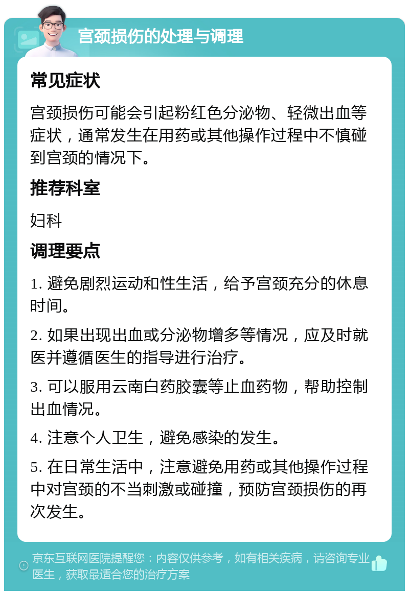 宫颈损伤的处理与调理 常见症状 宫颈损伤可能会引起粉红色分泌物、轻微出血等症状，通常发生在用药或其他操作过程中不慎碰到宫颈的情况下。 推荐科室 妇科 调理要点 1. 避免剧烈运动和性生活，给予宫颈充分的休息时间。 2. 如果出现出血或分泌物增多等情况，应及时就医并遵循医生的指导进行治疗。 3. 可以服用云南白药胶囊等止血药物，帮助控制出血情况。 4. 注意个人卫生，避免感染的发生。 5. 在日常生活中，注意避免用药或其他操作过程中对宫颈的不当刺激或碰撞，预防宫颈损伤的再次发生。