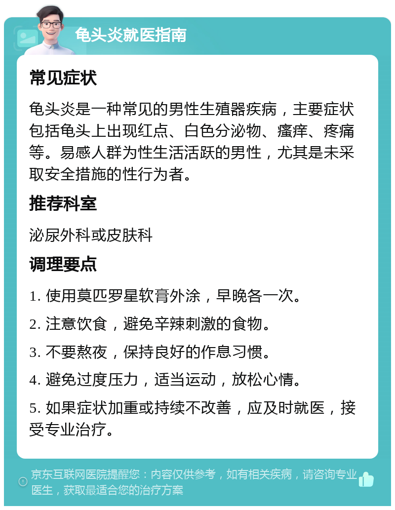 龟头炎就医指南 常见症状 龟头炎是一种常见的男性生殖器疾病，主要症状包括龟头上出现红点、白色分泌物、瘙痒、疼痛等。易感人群为性生活活跃的男性，尤其是未采取安全措施的性行为者。 推荐科室 泌尿外科或皮肤科 调理要点 1. 使用莫匹罗星软膏外涂，早晚各一次。 2. 注意饮食，避免辛辣刺激的食物。 3. 不要熬夜，保持良好的作息习惯。 4. 避免过度压力，适当运动，放松心情。 5. 如果症状加重或持续不改善，应及时就医，接受专业治疗。