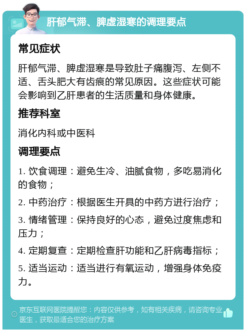 肝郁气滞、脾虚湿寒的调理要点 常见症状 肝郁气滞、脾虚湿寒是导致肚子痛腹泻、左侧不适、舌头肥大有齿痕的常见原因。这些症状可能会影响到乙肝患者的生活质量和身体健康。 推荐科室 消化内科或中医科 调理要点 1. 饮食调理：避免生冷、油腻食物，多吃易消化的食物； 2. 中药治疗：根据医生开具的中药方进行治疗； 3. 情绪管理：保持良好的心态，避免过度焦虑和压力； 4. 定期复查：定期检查肝功能和乙肝病毒指标； 5. 适当运动：适当进行有氧运动，增强身体免疫力。