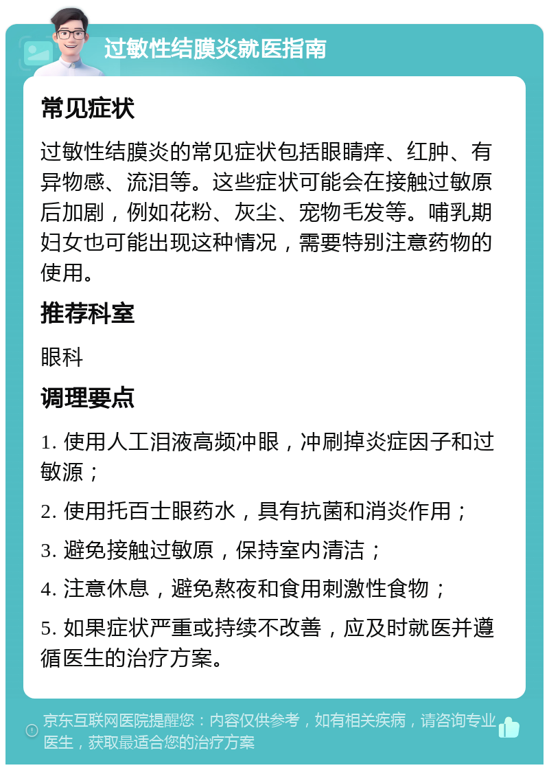 过敏性结膜炎就医指南 常见症状 过敏性结膜炎的常见症状包括眼睛痒、红肿、有异物感、流泪等。这些症状可能会在接触过敏原后加剧，例如花粉、灰尘、宠物毛发等。哺乳期妇女也可能出现这种情况，需要特别注意药物的使用。 推荐科室 眼科 调理要点 1. 使用人工泪液高频冲眼，冲刷掉炎症因子和过敏源； 2. 使用托百士眼药水，具有抗菌和消炎作用； 3. 避免接触过敏原，保持室内清洁； 4. 注意休息，避免熬夜和食用刺激性食物； 5. 如果症状严重或持续不改善，应及时就医并遵循医生的治疗方案。