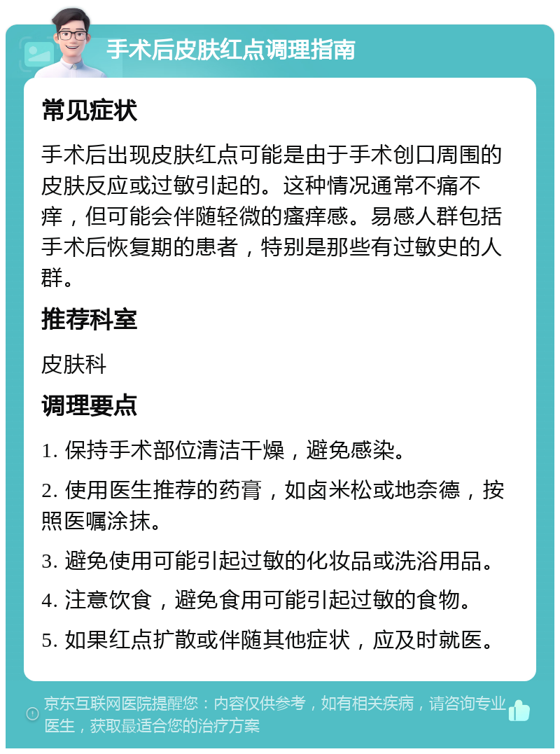 手术后皮肤红点调理指南 常见症状 手术后出现皮肤红点可能是由于手术创口周围的皮肤反应或过敏引起的。这种情况通常不痛不痒，但可能会伴随轻微的瘙痒感。易感人群包括手术后恢复期的患者，特别是那些有过敏史的人群。 推荐科室 皮肤科 调理要点 1. 保持手术部位清洁干燥，避免感染。 2. 使用医生推荐的药膏，如卤米松或地奈德，按照医嘱涂抹。 3. 避免使用可能引起过敏的化妆品或洗浴用品。 4. 注意饮食，避免食用可能引起过敏的食物。 5. 如果红点扩散或伴随其他症状，应及时就医。