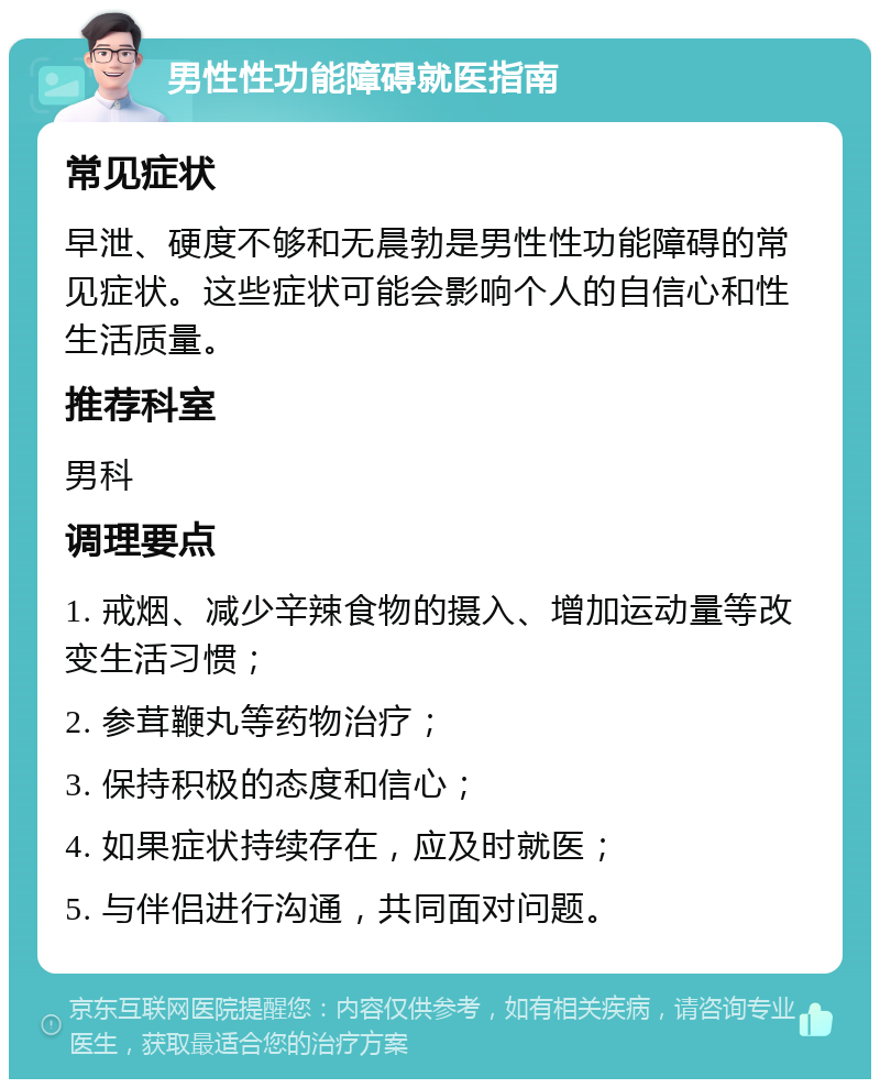 男性性功能障碍就医指南 常见症状 早泄、硬度不够和无晨勃是男性性功能障碍的常见症状。这些症状可能会影响个人的自信心和性生活质量。 推荐科室 男科 调理要点 1. 戒烟、减少辛辣食物的摄入、增加运动量等改变生活习惯； 2. 参茸鞭丸等药物治疗； 3. 保持积极的态度和信心； 4. 如果症状持续存在，应及时就医； 5. 与伴侣进行沟通，共同面对问题。