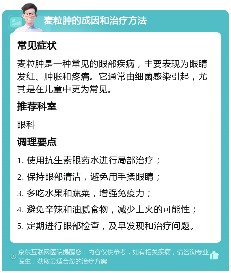 麦粒肿的成因和治疗方法 常见症状 麦粒肿是一种常见的眼部疾病，主要表现为眼睛发红、肿胀和疼痛。它通常由细菌感染引起，尤其是在儿童中更为常见。 推荐科室 眼科 调理要点 1. 使用抗生素眼药水进行局部治疗； 2. 保持眼部清洁，避免用手揉眼睛； 3. 多吃水果和蔬菜，增强免疫力； 4. 避免辛辣和油腻食物，减少上火的可能性； 5. 定期进行眼部检查，及早发现和治疗问题。