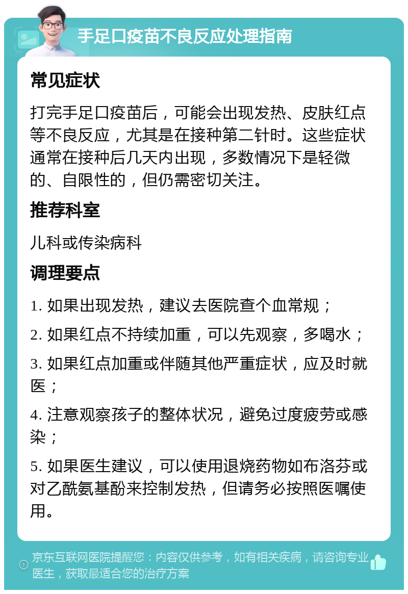 手足口疫苗不良反应处理指南 常见症状 打完手足口疫苗后，可能会出现发热、皮肤红点等不良反应，尤其是在接种第二针时。这些症状通常在接种后几天内出现，多数情况下是轻微的、自限性的，但仍需密切关注。 推荐科室 儿科或传染病科 调理要点 1. 如果出现发热，建议去医院查个血常规； 2. 如果红点不持续加重，可以先观察，多喝水； 3. 如果红点加重或伴随其他严重症状，应及时就医； 4. 注意观察孩子的整体状况，避免过度疲劳或感染； 5. 如果医生建议，可以使用退烧药物如布洛芬或对乙酰氨基酚来控制发热，但请务必按照医嘱使用。