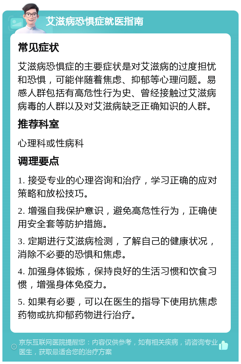 艾滋病恐惧症就医指南 常见症状 艾滋病恐惧症的主要症状是对艾滋病的过度担忧和恐惧，可能伴随着焦虑、抑郁等心理问题。易感人群包括有高危性行为史、曾经接触过艾滋病病毒的人群以及对艾滋病缺乏正确知识的人群。 推荐科室 心理科或性病科 调理要点 1. 接受专业的心理咨询和治疗，学习正确的应对策略和放松技巧。 2. 增强自我保护意识，避免高危性行为，正确使用安全套等防护措施。 3. 定期进行艾滋病检测，了解自己的健康状况，消除不必要的恐惧和焦虑。 4. 加强身体锻炼，保持良好的生活习惯和饮食习惯，增强身体免疫力。 5. 如果有必要，可以在医生的指导下使用抗焦虑药物或抗抑郁药物进行治疗。