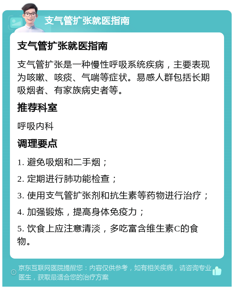 支气管扩张就医指南 支气管扩张就医指南 支气管扩张是一种慢性呼吸系统疾病，主要表现为咳嗽、咳痰、气喘等症状。易感人群包括长期吸烟者、有家族病史者等。 推荐科室 呼吸内科 调理要点 1. 避免吸烟和二手烟； 2. 定期进行肺功能检查； 3. 使用支气管扩张剂和抗生素等药物进行治疗； 4. 加强锻炼，提高身体免疫力； 5. 饮食上应注意清淡，多吃富含维生素C的食物。