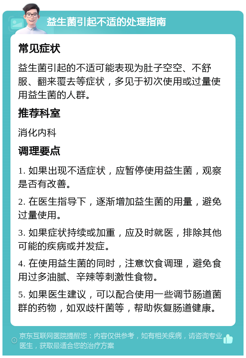 益生菌引起不适的处理指南 常见症状 益生菌引起的不适可能表现为肚子空空、不舒服、翻来覆去等症状，多见于初次使用或过量使用益生菌的人群。 推荐科室 消化内科 调理要点 1. 如果出现不适症状，应暂停使用益生菌，观察是否有改善。 2. 在医生指导下，逐渐增加益生菌的用量，避免过量使用。 3. 如果症状持续或加重，应及时就医，排除其他可能的疾病或并发症。 4. 在使用益生菌的同时，注意饮食调理，避免食用过多油腻、辛辣等刺激性食物。 5. 如果医生建议，可以配合使用一些调节肠道菌群的药物，如双歧杆菌等，帮助恢复肠道健康。