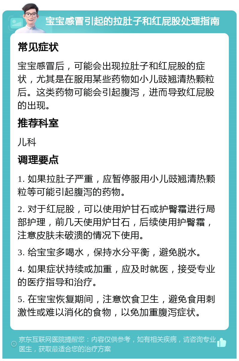 宝宝感冒引起的拉肚子和红屁股处理指南 常见症状 宝宝感冒后，可能会出现拉肚子和红屁股的症状，尤其是在服用某些药物如小儿豉翘清热颗粒后。这类药物可能会引起腹泻，进而导致红屁股的出现。 推荐科室 儿科 调理要点 1. 如果拉肚子严重，应暂停服用小儿豉翘清热颗粒等可能引起腹泻的药物。 2. 对于红屁股，可以使用炉甘石或护臀霜进行局部护理，前几天使用炉甘石，后续使用护臀霜，注意皮肤未破溃的情况下使用。 3. 给宝宝多喝水，保持水分平衡，避免脱水。 4. 如果症状持续或加重，应及时就医，接受专业的医疗指导和治疗。 5. 在宝宝恢复期间，注意饮食卫生，避免食用刺激性或难以消化的食物，以免加重腹泻症状。