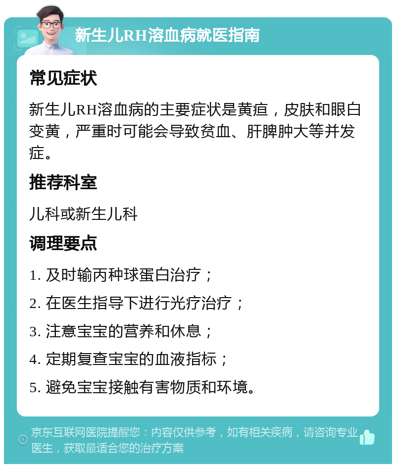 新生儿RH溶血病就医指南 常见症状 新生儿RH溶血病的主要症状是黄疸，皮肤和眼白变黄，严重时可能会导致贫血、肝脾肿大等并发症。 推荐科室 儿科或新生儿科 调理要点 1. 及时输丙种球蛋白治疗； 2. 在医生指导下进行光疗治疗； 3. 注意宝宝的营养和休息； 4. 定期复查宝宝的血液指标； 5. 避免宝宝接触有害物质和环境。