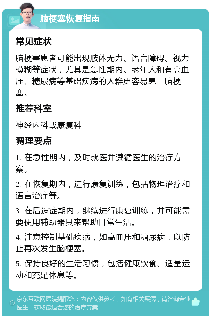 脑梗塞恢复指南 常见症状 脑梗塞患者可能出现肢体无力、语言障碍、视力模糊等症状，尤其是急性期内。老年人和有高血压、糖尿病等基础疾病的人群更容易患上脑梗塞。 推荐科室 神经内科或康复科 调理要点 1. 在急性期内，及时就医并遵循医生的治疗方案。 2. 在恢复期内，进行康复训练，包括物理治疗和语言治疗等。 3. 在后遗症期内，继续进行康复训练，并可能需要使用辅助器具来帮助日常生活。 4. 注意控制基础疾病，如高血压和糖尿病，以防止再次发生脑梗塞。 5. 保持良好的生活习惯，包括健康饮食、适量运动和充足休息等。