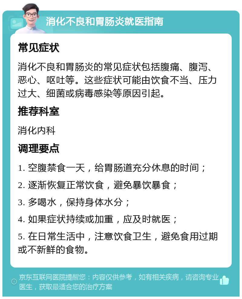 消化不良和胃肠炎就医指南 常见症状 消化不良和胃肠炎的常见症状包括腹痛、腹泻、恶心、呕吐等。这些症状可能由饮食不当、压力过大、细菌或病毒感染等原因引起。 推荐科室 消化内科 调理要点 1. 空腹禁食一天，给胃肠道充分休息的时间； 2. 逐渐恢复正常饮食，避免暴饮暴食； 3. 多喝水，保持身体水分； 4. 如果症状持续或加重，应及时就医； 5. 在日常生活中，注意饮食卫生，避免食用过期或不新鲜的食物。