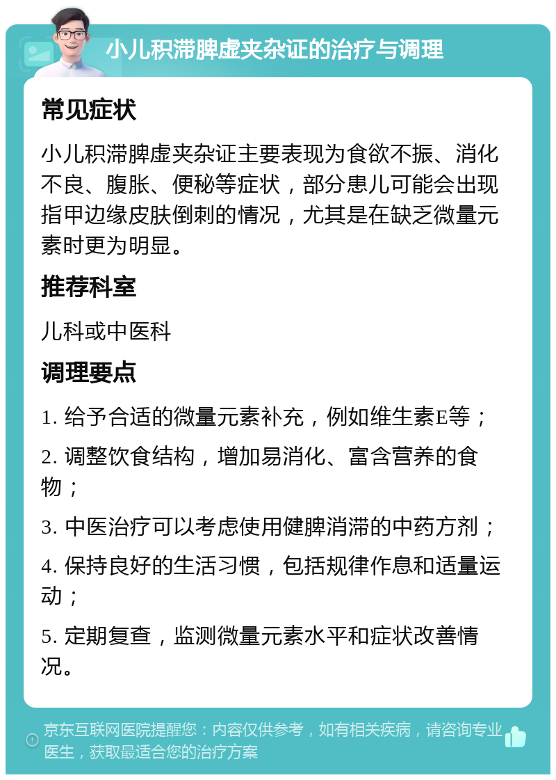 小儿积滞脾虚夹杂证的治疗与调理 常见症状 小儿积滞脾虚夹杂证主要表现为食欲不振、消化不良、腹胀、便秘等症状，部分患儿可能会出现指甲边缘皮肤倒刺的情况，尤其是在缺乏微量元素时更为明显。 推荐科室 儿科或中医科 调理要点 1. 给予合适的微量元素补充，例如维生素E等； 2. 调整饮食结构，增加易消化、富含营养的食物； 3. 中医治疗可以考虑使用健脾消滞的中药方剂； 4. 保持良好的生活习惯，包括规律作息和适量运动； 5. 定期复查，监测微量元素水平和症状改善情况。