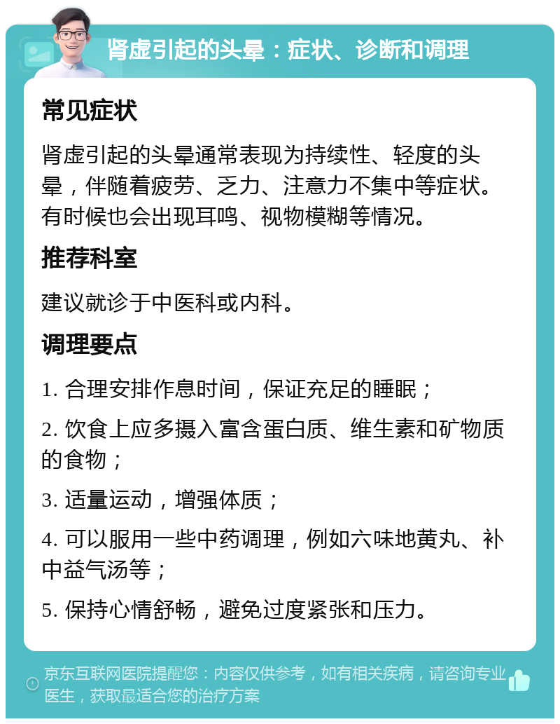 肾虚引起的头晕：症状、诊断和调理 常见症状 肾虚引起的头晕通常表现为持续性、轻度的头晕，伴随着疲劳、乏力、注意力不集中等症状。有时候也会出现耳鸣、视物模糊等情况。 推荐科室 建议就诊于中医科或内科。 调理要点 1. 合理安排作息时间，保证充足的睡眠； 2. 饮食上应多摄入富含蛋白质、维生素和矿物质的食物； 3. 适量运动，增强体质； 4. 可以服用一些中药调理，例如六味地黄丸、补中益气汤等； 5. 保持心情舒畅，避免过度紧张和压力。