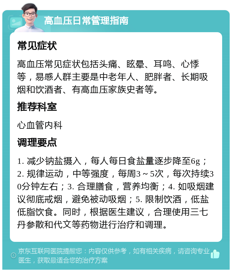 高血压日常管理指南 常见症状 高血压常见症状包括头痛、眩晕、耳鸣、心悸等，易感人群主要是中老年人、肥胖者、长期吸烟和饮酒者、有高血压家族史者等。 推荐科室 心血管内科 调理要点 1. 减少钠盐摄入，每人每日食盐量逐步降至6g；2. 规律运动，中等强度，每周3～5次，每次持续30分钟左右；3. 合理膳食，营养均衡；4. 如吸烟建议彻底戒烟，避免被动吸烟；5. 限制饮酒，低盐低脂饮食。同时，根据医生建议，合理使用三七丹参散和代文等药物进行治疗和调理。