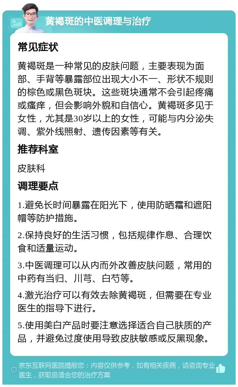 黄褐斑的中医调理与治疗 常见症状 黄褐斑是一种常见的皮肤问题，主要表现为面部、手背等暴露部位出现大小不一、形状不规则的棕色或黑色斑块。这些斑块通常不会引起疼痛或瘙痒，但会影响外貌和自信心。黄褐斑多见于女性，尤其是30岁以上的女性，可能与内分泌失调、紫外线照射、遗传因素等有关。 推荐科室 皮肤科 调理要点 1.避免长时间暴露在阳光下，使用防晒霜和遮阳帽等防护措施。 2.保持良好的生活习惯，包括规律作息、合理饮食和适量运动。 3.中医调理可以从内而外改善皮肤问题，常用的中药有当归、川芎、白芍等。 4.激光治疗可以有效去除黄褐斑，但需要在专业医生的指导下进行。 5.使用美白产品时要注意选择适合自己肤质的产品，并避免过度使用导致皮肤敏感或反黑现象。