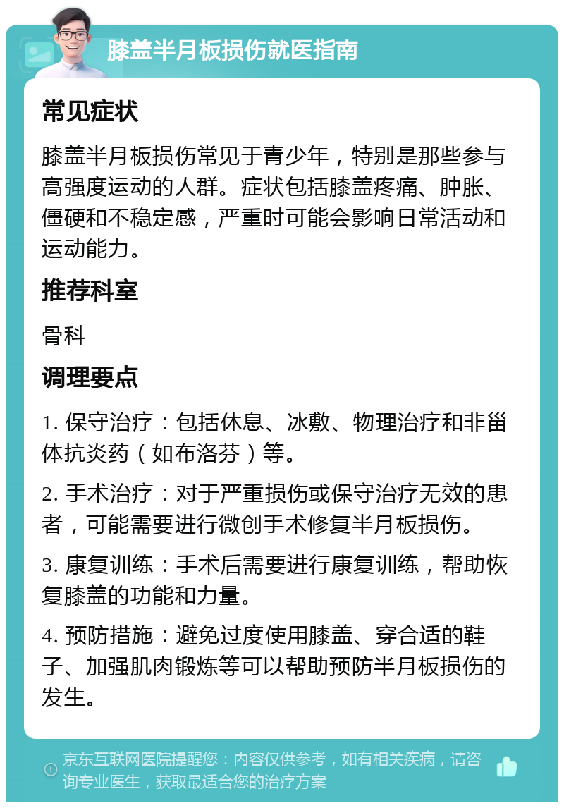 膝盖半月板损伤就医指南 常见症状 膝盖半月板损伤常见于青少年，特别是那些参与高强度运动的人群。症状包括膝盖疼痛、肿胀、僵硬和不稳定感，严重时可能会影响日常活动和运动能力。 推荐科室 骨科 调理要点 1. 保守治疗：包括休息、冰敷、物理治疗和非甾体抗炎药（如布洛芬）等。 2. 手术治疗：对于严重损伤或保守治疗无效的患者，可能需要进行微创手术修复半月板损伤。 3. 康复训练：手术后需要进行康复训练，帮助恢复膝盖的功能和力量。 4. 预防措施：避免过度使用膝盖、穿合适的鞋子、加强肌肉锻炼等可以帮助预防半月板损伤的发生。